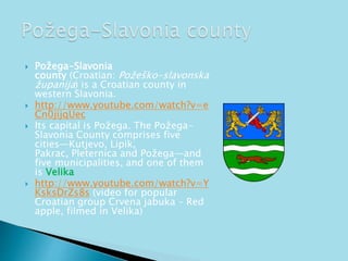  Požega-Slavonia 
county (Croatian: Požeško-slavonska 
županija) is a Croatian county in 
western Slavonia. 
 http://www.youtube.com/watch?v=e 
Cn0jijqUec 
 Its capital is Požega. The Požega- 
Slavonia County comprises five 
cities—Kutjevo, Lipik, 
Pakrac, Pleternica and Požega—and 
five municipalities, and one of them 
is Velika 
 http://www.youtube.com/watch?v=Y 
KsksDrZs8s (video for popular 
Croatian group Crvena jabuka – Red 
apple, filmed in Velika) 
 