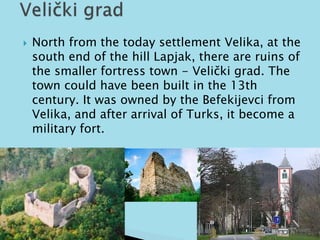  North from the today settlement Velika, at the 
south end of the hill Lapjak, there are ruins of 
the smaller fortress town - Velički grad. The 
town could have been built in the 13th 
century. It was owned by the Befekijevci from 
Velika, and after arrival of Turks, it become a 
military fort. 
 
