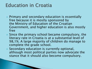  Primary and secondary education is essentially 
free because it is mostly sponsored by 
the Ministry of Education of the Croatian 
Government, and higher education is also mostly 
free 
 Since the primary school became compulsory, the 
literacy rate in Croatia is at a substantial level of 
98,1%. A large majority of children do manage to 
complete the grade school. 
 Secondary education is currently optional, 
although most political parties now advocate the 
stance that it should also become compulsory. 
 