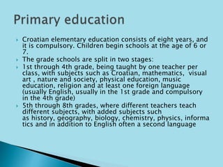  Croatian elementary education consists of eight years, and 
it is compulsory. Children begin schools at the age of 6 or 
7. 
 The grade schools are split in two stages: 
 1st through 4th grade, being taught by one teacher per 
class, with subjects such as Croatian, mathematics, visual 
art , nature and society, physical education, music 
education, religion and at least one foreign language 
(usually English, usually in the 1st grade and compulsory 
in the 4th grade) 
 5th through 8th grades, where different teachers teach 
different subjects, with added subjects such 
as history, geography, biology, chemistry, physics, informa 
tics and in addition to English often a second language 
 