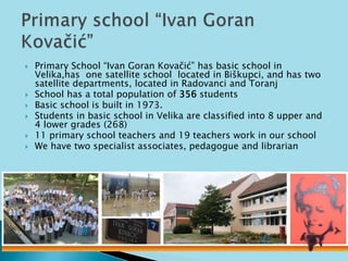  Primary School “Ivan Goran Kovačić” has basic school in 
Velika,has one satellite school located in Biškupci, and has two 
satellite departments, located in Radovanci and Toranj 
 School has a total population of 356 students 
 Basic school is built in 1973. 
 Students in basic school in Velika are classified into 8 upper and 
4 lower grades (268) 
 11 primary school teachers and 19 teachers work in our school 
 We have two specialist associates, pedagogue and librarian 
 