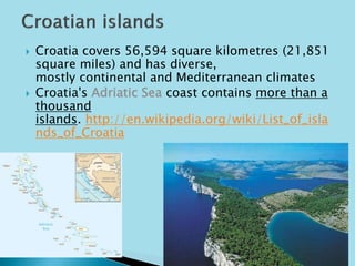  Croatia covers 56,594 square kilometres (21,851 
square miles) and has diverse, 
mostly continental and Mediterranean climates 
 Croatia's Adriatic Sea coast contains more than a 
thousand 
islands. http://en.wikipedia.org/wiki/List_of_isla 
nds_of_Croatia 
 