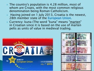  The country's population is 4.28 million, most of 
whom are Croats, with the most common religious 
denomination being Roman Catholicism. 
 Having joined on 1 July 2013, Croatia is the newest, 
28th member state of the European Union. 
 Currency: kuna (The word "kuna" means "marten" 
in Croatian since it is based on the use of marten 
pelts as units of value in medieval trading. 
 