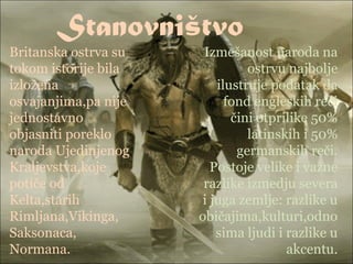 Stanovništvo
Britanska ostrva su
tokom istorije bila
izložena
osvajanjima,pa nije
jednostavno
objasniti poreklo
naroda Ujedinjenog
Kraljevstva,koje
potiče od
Kelta,starih
Rimljana,Vikinga,
Saksonaca,
Normana.
Izmešanost naroda na
ostrvu najbolje
ilustruje podatak da
fond engleskih reči
čini otprilike 50%
latinskih i 50%
germanskih reči.
Postoje velike i važne
razlike izmedju severa
i juga zemlje: razlike u
običajima,kulturi,odno
sima ljudi i razlike u
akcentu.
 