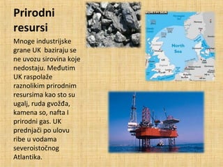Prirodni
resursi
Mnoge industrijske
grane UK baziraju se
ne uvozu sirovina koje
nedostaju. Međutim
UK raspolaže
raznolikim prirodnim
resursima kao sto su
ugalj, ruda gvožđa,
kamena so, nafta I
prirodni gas. UK
prednjači po ulovu
ribe u vodama
severoistočnog
Atlantika.
 