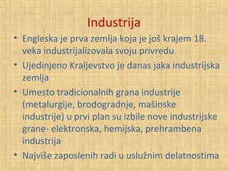 Industrija
• Engleska je prva zemlja koja je još krajem 18.
veka industrijalizovala svoju privredu
• Ujedinjeno Kraljevstvo je danas jaka industrijska
zemlja
• Umesto tradicionalnih grana industrije
(metalurgije, brodogradnje, mašinske
industrije) u prvi plan su izbile nove industrijske
grane- elektronska, hemijska, prehrambena
industrija
• Najviše zaposlenih radi u uslužnim delatnostima
 