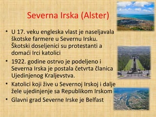 Severna Irska (Alster)
• U 17. veku engleska vlast je naseljavala
škotske farmere u Severnu Irsku.
Škotski doseljenici su protestanti a
domaći Irci katolici
• 1922. godine ostrvo je podeljeno i
Severna Irska je postala četvrta članica
Ujedinjenog Kraljevstva.
• Katolici koji žive u Severnoj Irskoj i dalje
žele ujedinjenje sa Republikom Irskom
• Glavni grad Severne Irske je Belfast
 