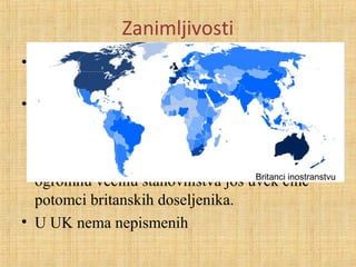 Zanimljivosti
• Samo 2% stanovništva radi u poljoprivredi i
šumarstvu
• Između 1805. i 1930. iselilo oko 20 miliona
ljudi.Danas u Severnoj Americi živi više ljudi
britanskog porekla nego u samoj Velikoj
Britaniji, a u Australiji i Novom Zelandu,
ogromnu većinu stanovništva još uvek čine
potomci britanskih doseljenika.
• U UK nema nepismenih
Britanci inostranstvu
 