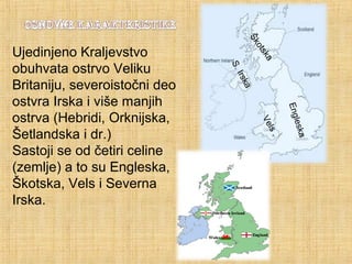 Engleska
ŠkotskaVels
S.Irska
Ujedinjeno Kraljevstvo
obuhvata ostrvo Veliku
Britaniju, severoistočni deo
ostvra Irska i više manjih
ostrva (Hebridi, Orknijska,
Šetlandska i dr.)
Sastoji se od četiri celine
(zemlje) a to su Engleska,
Škotska, Vels i Severna
Irska.
 