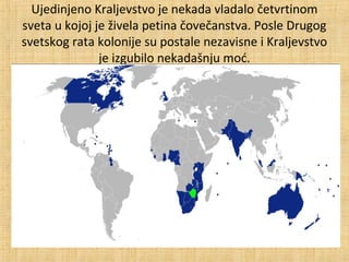 Ujedinjeno Kraljevstvo je nekada vladalo četvrtinom
sveta u kojoj je živela petina čovečanstva. Posle Drugog
svetskog rata kolonije su postale nezavisne i Kraljevstvo
je izgubilo nekadašnju moć.
 