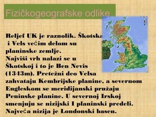 Reljef UK je raznolik. Škotska
i Vels većim delom su
planinske zemlje.
Najviši vrh nalazi se u
Škotskoj i to je Ben Nevis
(1343m). Pretežni deo Velsa
zahvataju Kembrijske planine, a severnom
Engleskom se meridijanski pružaju
Peninske planine. U severnoj Irskoj
smenjuju se nizijski I planinski predeli.
Najve a nizija je Londonski basen.ć
Fizičkogeografske odlike
 
