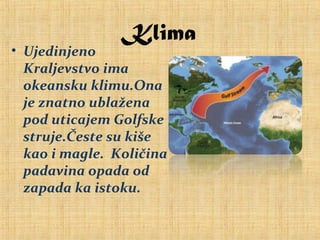 Klima
• Ujedinjeno
Kraljevstvo ima
okeansku klimu.Ona
je znatno ublažena
pod uticajem Golfske
struje.Česte su kiše
kao i magle. Količina
padavina opada od
zapada ka istoku.
 