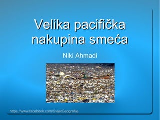 Velika pacifička
            nakupina smeća
                               Niki Ahmadi




https://www.facebook.com/SvijetGeografije
 