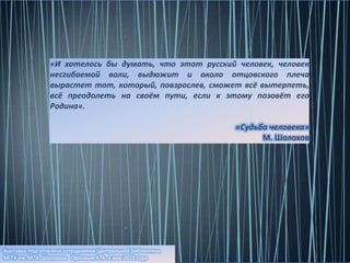 Выставка подготовлена сотрудником Центральной библиотеки
МГГУ им. М. А. Шолохова Орловым К. А. в мае 2015 года
«И хотелось бы думать, что этот русский человек, человек
несгибаемой воли, выдюжит и около отцовского плеча
вырастет тот, который, повзрослев, сможет всё вытерпеть,
всё преодолеть на своём пути, если к этому позовёт его
Родина».
«Судьба человека»
М. Шолохов
 