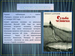 Первая публикация — газета
«Правда», номера за 31 декабря 1956
и 1 января 1957 года.
Сюжет рассказа основан на реальных
событиях. Весной 1946 года на охоте
Шолохов встретил человека, который
поведал ему свою печальную историю.
Шолохова захватил этот рассказ, и он решил:
«Напишу рассказ об этом, обязательно
напишу». Через 10 лет, перечитывая
рассказы Хемингуэя, Ремарка и других
писателей , Шолохов за семь дней написал
рассказ «Судьба человека».
«СУДЬБА ЧЕЛОВЕКА»
 