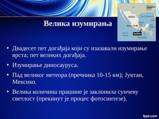 Велика изумирања
●
Двадесет пет догађаја који су изазавали изумирање
врста; пет великих догађаја.
●
Изумирање диносауруса.
●
Пад великог метеора (пречника 10-15 км); Јуктан,
Мексико.
●
Велика количина прашине је заклонила сунчеву
светлост (прекинут је процес фотосинтезе).
 