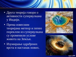 ●
Друга теорија говори о
активности супервулкана
у Индији.
●
Према извесним
теоријама метеор и пепео
пореклом из супервулкана
су променили услове
живота на Земљи.
●
Изумирање одређених
врста и настанак нових.
 