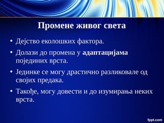 Промене живог света
●
Дејство еколошких фактора.
●
Долази до промена у адаптацијама
појединих врста.
●
Јединке се могу драстично разликовале од
својих предака.
●
Такође, могу довести и до изумирања неких
врста.
 