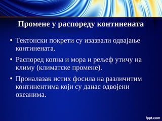 Промене у распореду континената
●
Тектонски покрети су изазвали одвајање
континената.
●
Распоред копна и мора и рељеф утичу на
климу (климатске промене).
●
Проналазак истих фосила на различитим
континентима који су данас одвојени
океанима.
 