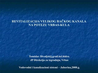 REVITALIZACIJA VELIKOG BAČKOG KANALA NA POTEZU VRBAS-KULA Tomislav Đivuljskij,građ.inž.hidro. JP Direkcija za izgradnju, Vrbas Vodovodni i kanalizacioni sistemi – Jahorina,2008.g. 