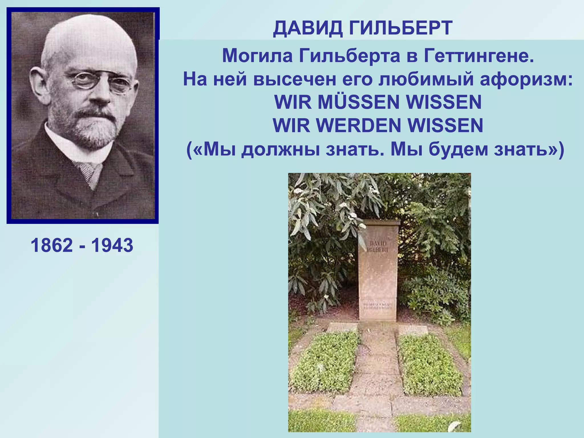 ДАВИД ГИЛЬБЕРТ
Выдающийся немецкий
математик-универсал,
Основатель Геттингемской
Математической школы.
Гильберд завершил начатое
Евклидом. Ему принадлежит глубокое
оббщение евклидовой геометрии, он
получил важнейшие результаты в
математической логике.
«Арифметические знаки – это
записанные геометрические фигуры,
а геометрические фигуры – это
нарисованные формулы.
ДАВИД ГИЛЬБЕРТ
Могила Гильберта в Геттингене.
На ней высечен его любимый афоризм:
WIR MÜSSEN WISSEN
WIR WERDEN WISSEN
(«Мы должны знать. Мы будем знать»)
1862 - 1943
 