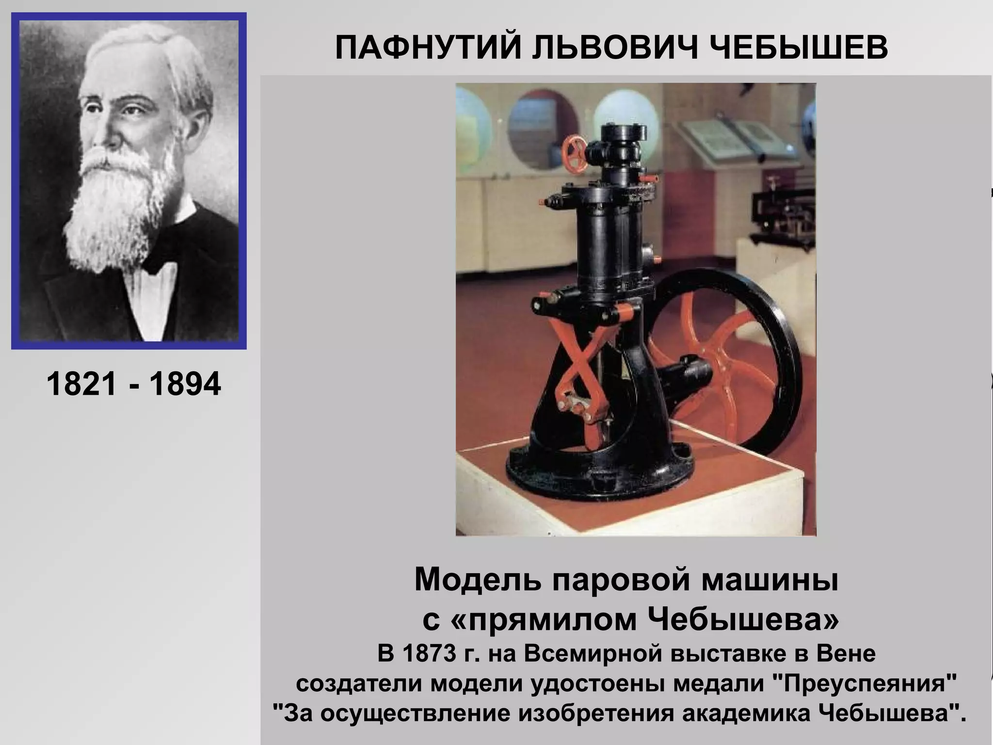 ПАФНУТИЙ ЛЬВОВИЧ ЧЕБЫШЕВ
Русский математик, основатель
Петербургской математической школы.
Создал современную теорию приближений,
получил глубокие результаты в теории
чисел и теории вероятностей. Чебышев
придавал очень большое значение
прикладным задачам и занимался теорией
механизмов.
«Сближение теории с практикой
даёт самые благотворные
результаты, и одна только практика
от этого выигрывает, сами
науки развиваются под влиянием её.»
П.Л. ЧЕБЫШЕВ
Модель паровой машины
с «прямилом Чебышева»
В 1873 г. на Всемирной выставке в Вене
создатели модели удостоены медали "Преуспеяния"
"За осуществление изобретения академика Чебышева".
1821 - 1894
 