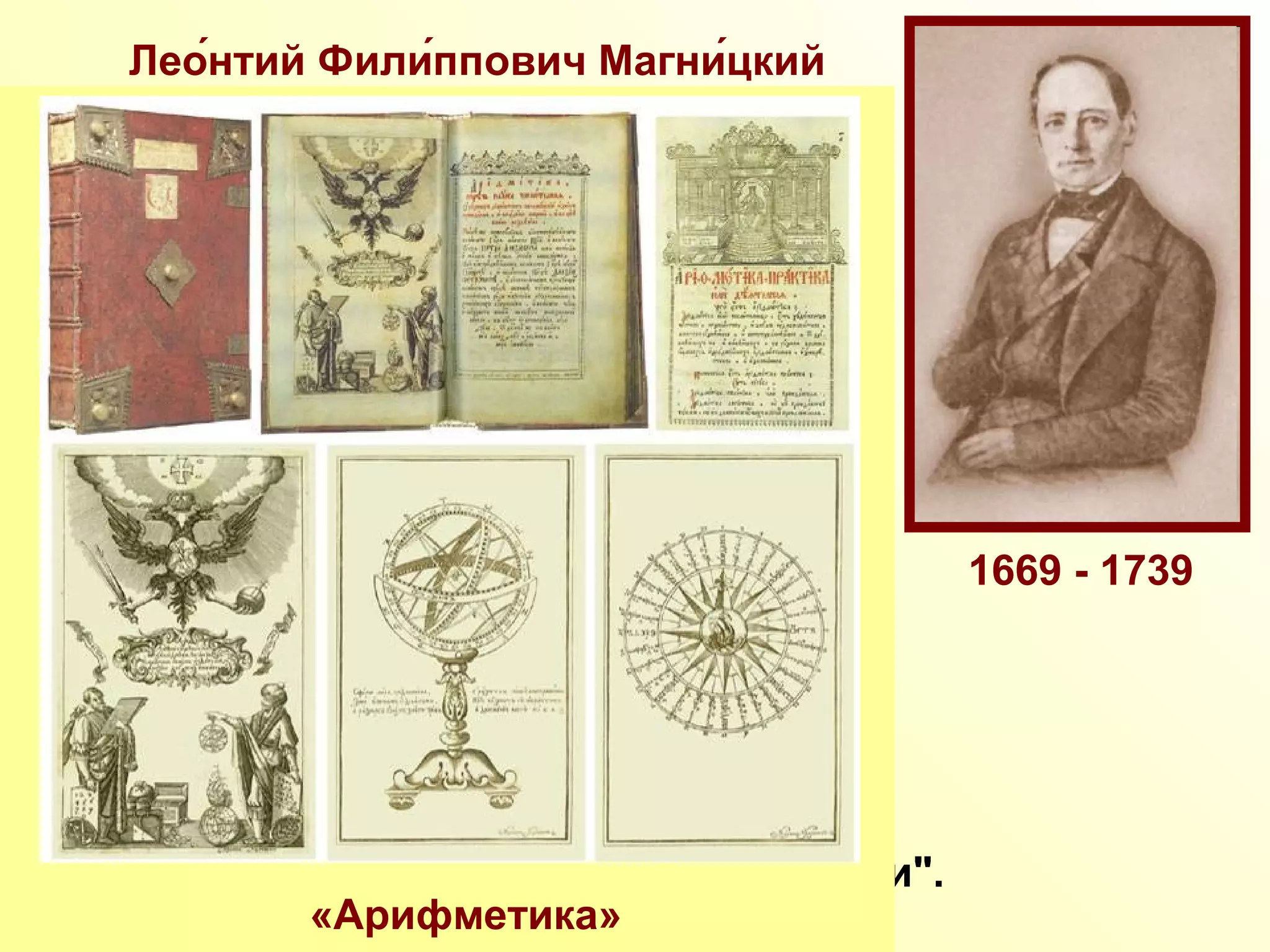 Лео́нтий Фили́ппович Магни́цкий
Русский математик, педагог.
Преподаватель математики в Школе
математических и навигацких наук в
Москве. Магницкий Л.Ф. был автором
первого печатного руководства
"Арифметика…" (1703) - свода
математических знаний того времени.
В своей "Арифметике" Магницкий Л.Ф.
не только изложил правила выполнения
основных арифметических действий,
но и рассмотрел вопросы прикладной
арифметики, алгебры, геометрии,
тригонометрии, астрономии, геодезии
и навигации. В 14 лет этот учебник был
освоен Ломоносовым М.В., который
назвал эту книгу "вратами своей учености".
«Арифметика»
1669 - 1739
 