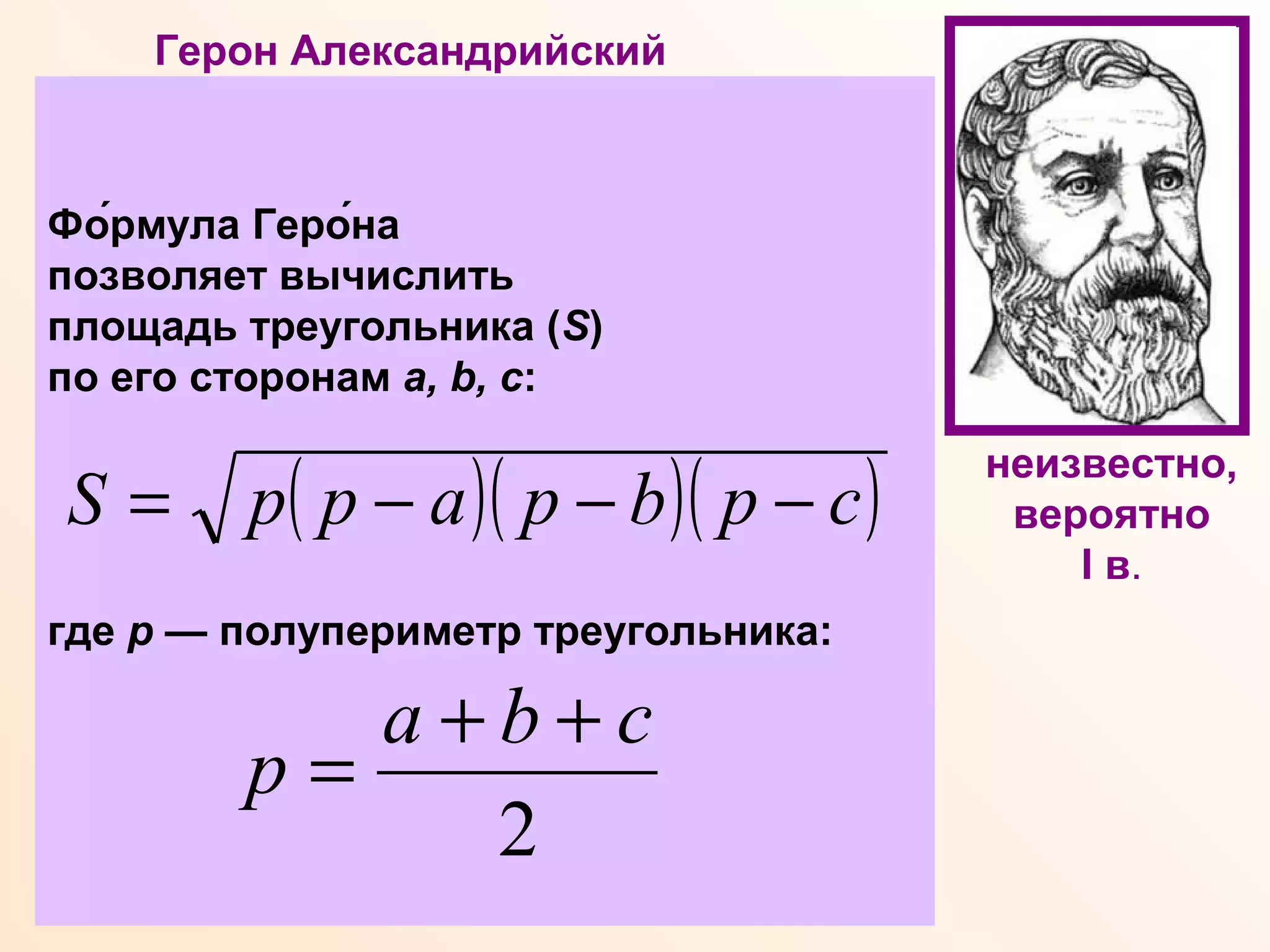 Герон Александрийский
Древнегреческий ученый, математик,
физик, механик, изобретатель.
Математические работы Герона
являются энциклопедией античной
прикладной математики. В лучшей из
них- "Метрике" - даны правила и
формулы для точного и приближенного
вычисления площадей правильных
многоугольников, объемов усеченных
конуса и пирамиды, приводится
формула Герона для определения
площади треугольника по трем сторонам,
даются правила численного решения
квадратных уравнений и приближенного
извлечения квадратного и кубического
корней.
Фо́рмула Геро́на
позволяет вычислить
площадь треугольника (S)
по его сторонам a, b, c:
где р — полупериметр треугольника:
( )( )( )cpbpappS −−−=
2
cba
p
++
=
неизвестно,
вероятно
I в.
 