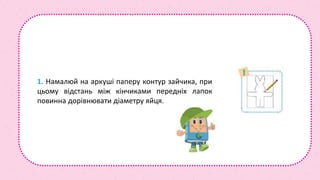 1. Намалюй на аркуші паперу контур зайчика, при
цьому відстань між кінчиками передніх лапок
повинна дорівнювати діаметру яйця.
 
