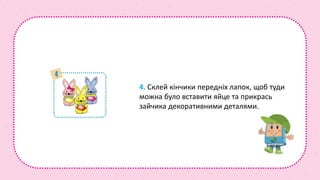 4. Склей кінчики передніх лапок, щоб туди
можна було вставити яйце та прикрась
зайчика декоративними деталями.
 