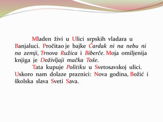 Mladen živi u Ulici srpskih vladara u
Banjaluci. Pročitao je bajke Čardak ni na nebu ni
na zemji, Trnova Ružica i Biberče. Moja omiljenija
knjiga je Doživljaji mačka Toše.
Tata kupuje Politiku u Svetosavskoj ulici.
Uskoro nam dolaze praznici: Nova godina, Božić i
školska slava Sveti Sava.
 