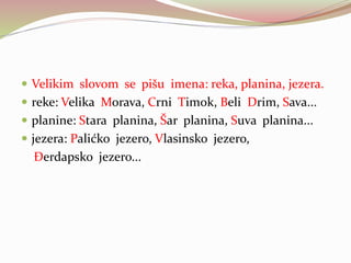  Velikim slovom se pišu imena: reka, planina, jezera.
 reke: Velika Morava, Crni Timok, Beli Drim, Sava...
 planine: Stara planina, Šar planina, Suva planina...
 jezera: Palićko jezero, Vlasinsko jezero,
Đerdapsko jezero...
 