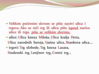  Velikim početnim slovom se pišu nazivi ulica i
trgova. Ako se reči trg ili ulica pišu ispred naziva
ulice ili trga, pišu se velikim slovima.
 ulice: Ulica kneza Miloša, Ulica kralja Petra,
Ulica narodnih heroja, Vasina ulica, Brankova ulica...
 trgovi: Trg slobode, Trg kneza Lazara,
Studenski trg, Lenjinov trg, Cvetni trg...
 