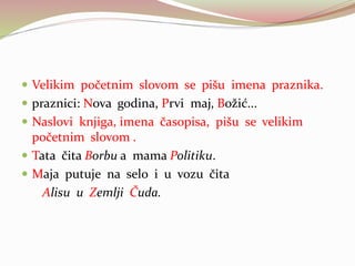  Velikim početnim slovom se pišu imena praznika.
 praznici: Nova godina, Prvi maj, Božić...
 Naslovi knjiga, imena časopisa, pišu se velikim
početnim slovom .
 Tata čita Borbu a mama Politiku.
 Maja putuje na selo i u vozu čita
Alisu u Zemlji Čuda.
 