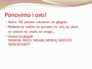 Ponovimo i ovo!
 Rečcu NE pišemo odvojeno od glagola.
 Primeri: ne radim, ne pevamo, ne trči, ne skači,
ne umem, ne znam, ne mogu...
 Izuzeci su glagoli:
NEMAM, NEĆU, NISAM, NEMOJ, NESTATI,
NEDOSTAJATI
 