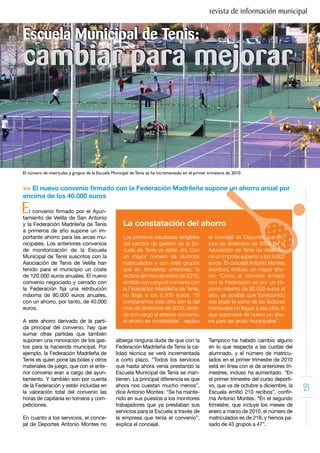 revista de información municipal


Escuela Municipal de Tenis:
cambiar para mejorar


El número de matriculas y grupos de la Escuela Municipal de Tenis se ha incrementado en el primer trimestre de 2010.


>> El nuevo convenio firmado con la Federación Madrileña supone un ahorro anual por
encima de los 40.000 euros

E  l convenio firmado por el Ayun-
tamiento de Velilla de San Antonio
y la Federación Madrileña de Tenis                   La constatación del ahorro
a primeros de año supone un im-
portante ahorro para las arcas mu-                   Los primeros resultados tangibles            el concejal de Deportes. La fac-
nicipales. Los anteriores convenios                  del cambio de gestión de la Es-              tura de diciembre de 2009 de la
de monitorización de la Escuela                      cuela de Tenis ya están ahí. Con             Asociación de Tenis de Velilla tie-
Municipal de Tenis suscritos con la                  un mayor número de alumnos                   ne un importe superior a los 9.800
Asociación de Tenis de Velilla han                   matriculados y con más grupos                euros. El concejal Antonio Montes
tenido para el municipio un coste                    que en trimestres anteriores, la             aventura, incluso, un mayor aho-
de 120.000 euros anuales. El nuevo                   factura del mes de enero de 2010,            rro: “Como el convenio firmado
convenio negociado y cerrado con                     emitida con cargo al convenio con            con la Federación es por un im-
la Federación fija una retribución                   la Federación Madrileña de Tenis,            porte máximo de 80.000 euros al
máxima de 80.000 euros anuales,                      no llega a los 5.300 euros. “Si              año, es posible que transcurrido
con un ahorro, por tanto, de 40.000                  comparamos esta cifra con la del             ese plazo la suma de las facturas
euros.                                               mes de diciembre de 2009, emiti-             mensuales no llegue a esa cifra, lo
                                                     da con cargo al anterior convenio,           que supondría de nuevo un aho-
A este ahorro derivado de la parti-                  el ahorro es constatable”, explica           rro para las arcas municipales”.
da principal del convenio, hay que
sumar otras partidas que también
suponen una minoración de los gas-               alberga ninguna duda de que con la               Tampoco ha habido cambio alguno
tos para la hacienda municipal. Por              Federación Madrileña de Tenis la ca-             en lo que respecta a las cuotas del
ejemplo, la Federación Madrileña de              lidad técnica se verá incrementada               alumnado, y el número de matricu-
Tenis es quien pone las bolas y otros            a corto plazo. “Todos los servicios              lados en el primer trimestre de 2010
materiales de juego, que con el ante-            que hasta ahora venía prestando la               está en línea con el de anteriores tri-
rior convenio eran a cargo del ayun-             Escuela Municipal de Tenis se man-               mestres, incluso ha aumentado. “En
tamiento. Y también son por cuenta               tienen. La principal diferencia es que           el primer trimestre del curso deporti-
de la Federación y están incluidas en
la valoración total del convenio las
                                                 ahora nos cuestan mucho menos”,
                                                 dice Antonio Montes. “Se ha mante-
                                                                                                  vo, que va de octubre a diciembre, la
                                                                                                  Escuela emitió 210 recibos”, confir-
                                                                                                                                            21
horas de capitanía en torneos y com-             nido en sus puestos a los monitores              ma Antonio Montes. “En el segundo
peticiones.                                      trabajadores que ya prestaban sus                trimestre, que incluye los meses de
                                                 servicios para la Escuela a través de            enero a marzo de 2010, el número de
En cuanto a los servicios, el conce-             la empresa que tenía el convenio”,               matriculados es de 218, y hemos pa-
jal de Deportes Antonio Montes no                explica el concejal.                             sado de 43 grupos a 47”.
 