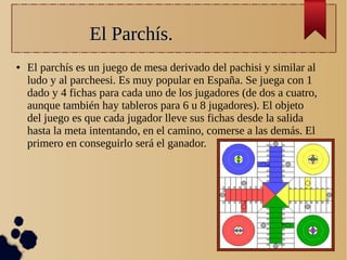 El Parchís.El Parchís.
● El parchís es un juego de mesa derivado del pachisi y similar al
ludo y al parcheesi. Es muy popular en España. Se juega con 1
dado y 4 fichas para cada uno de los jugadores (de dos a cuatro,
aunque también hay tableros para 6 u 8 jugadores). El objeto
del juego es que cada jugador lleve sus fichas desde la salida
hasta la meta intentando, en el camino, comerse a las demás. El
primero en conseguirlo será el ganador.
 