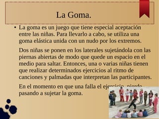 La Goma.
● La goma es un juego que tiene especial aceptación
entre las niñas. Para llevarlo a cabo, se utiliza una
goma elástica unida con un nudo por los extremos.
Dos niñas se ponen en los laterales sujetándola con las
piernas abiertas de modo que quede un espacio en el
medio para saltar. Entonces, una o varias niñas tienen
que realizar determinados ejercicios al ritmo de
canciones y palmadas que interpretan las participantes.
En el momento en que una falla el ejercicio, pierde
pasando a sujetar la goma.
 