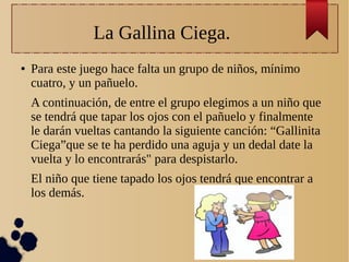 La Gallina Ciega.
● Para este juego hace falta un grupo de niños, mínimo
cuatro, y un pañuelo.
A continuación, de entre el grupo elegimos a un niño que
se tendrá que tapar los ojos con el pañuelo y finalmente
le darán vueltas cantando la siguiente canción: “Gallinita
Ciega”que se te ha perdido una aguja y un dedal date la
vuelta y lo encontrarás" para despistarlo.
El niño que tiene tapado los ojos tendrá que encontrar a
los demás.
 