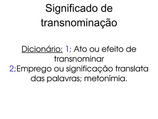 Significado de transnominação Dicionário: 1 ; Ato ou efeito de transnominar 2; Emprego ou significação translata das palavras; metonímia.