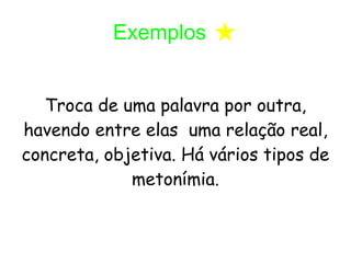 Exemplos * Troca de uma palavra por outra, havendo entre elas uma relação real, concreta, objetiva. Há vários tipos de metonímia.