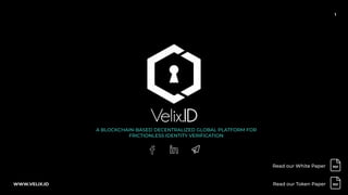 1
A BLOCKCHAIN-BASED DECENTRALIZED GLOBAL PLATFORM FOR
FRICTIONLESS IDENTITY VERIFICATION
Read our White Paper
WWW.VELIX.ID Read our Token Paper
 
