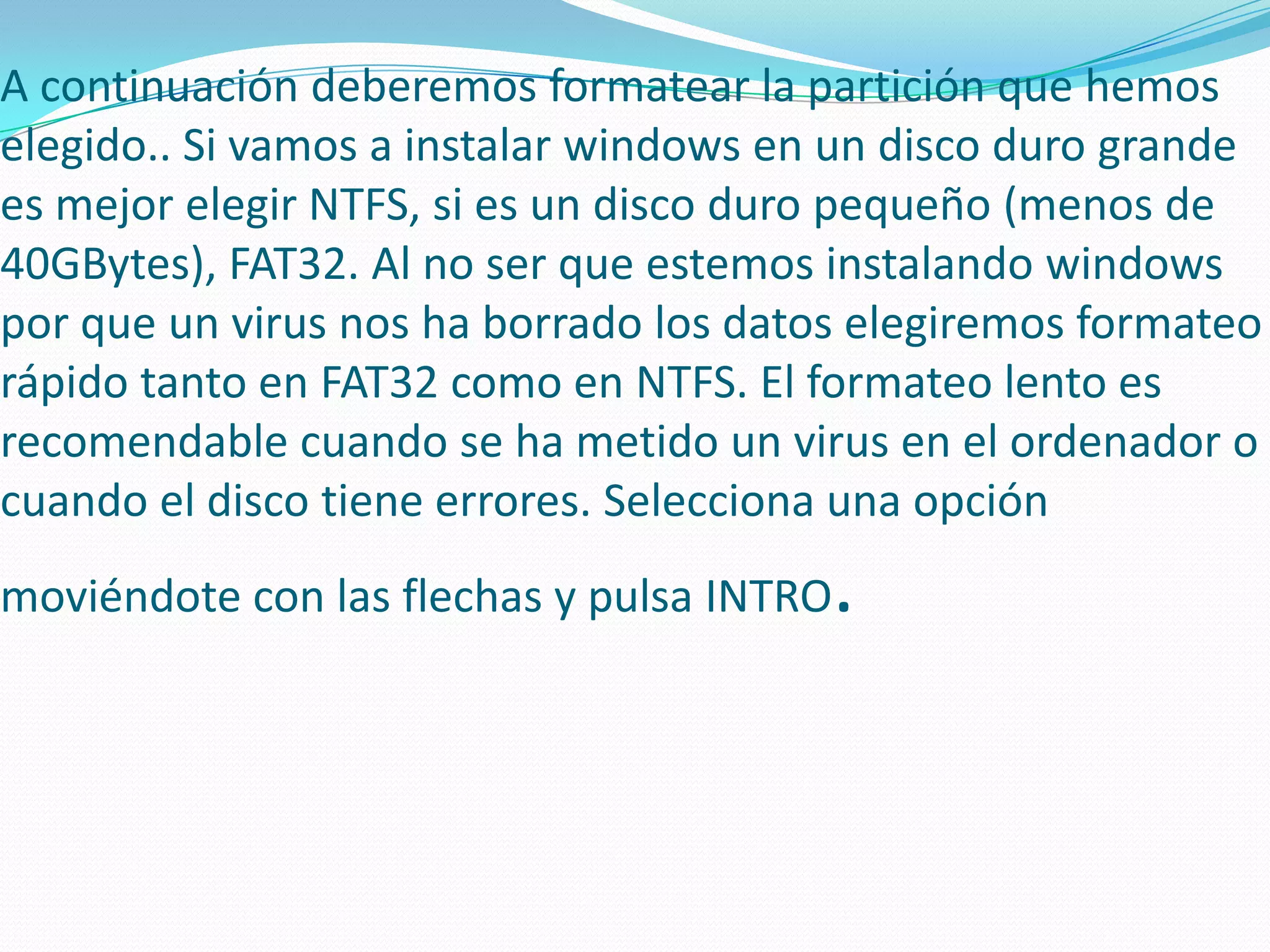 A continuación deberemos formatear la partición que hemos
elegido.. Si vamos a instalar windows en un disco duro grande
es mejor elegir NTFS, si es un disco duro pequeño (menos de
40GBytes), FAT32. Al no ser que estemos instalando windows
por que un virus nos ha borrado los datos elegiremos formateo
rápido tanto en FAT32 como en NTFS. El formateo lento es
recomendable cuando se ha metido un virus en el ordenador o
cuando el disco tiene errores. Selecciona una opción
moviéndote con las flechas y pulsa INTRO.
 