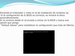 Enciende el ordenador y mete el cd de instalación de windows xp.
Si la configuración de la BIOS es correcta, se iniciará el disco
automáticamente.
Si no arranca desde el cd prueba a entrar en la BIOS y busca una
opción que ponga
“Default Values” para restablecer la configuración que traía de fábrica.
 