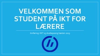 VELKOMMEN SOM
STUDENT PÅ IKT FOR
LÆRERE
Innføring i IKT 15 studiepoeng høsten 2013
 