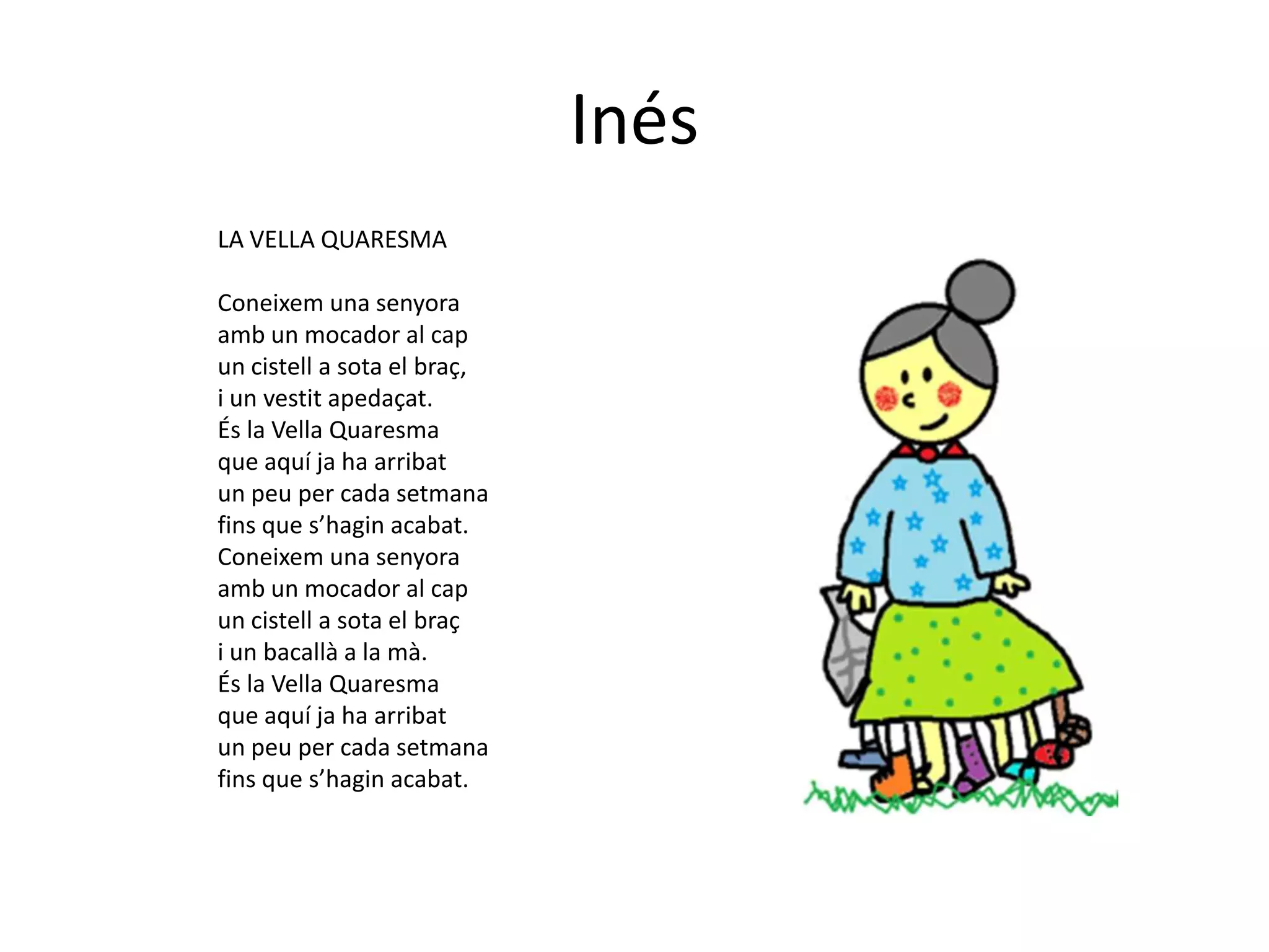 Inés
LA VELLA QUARESMA

Coneixem una senyora
amb un mocador al cap
un cistell a sota el braç,
i un vestit apedaçat.
És la Vella Quaresma
que aquí ja ha arribat
un peu per cada setmana
fins que s’hagin acabat.
Coneixem una senyora
amb un mocador al cap
un cistell a sota el braç
i un bacallà a la mà.
És la Vella Quaresma
que aquí ja ha arribat
un peu per cada setmana
fins que s’hagin acabat.
 