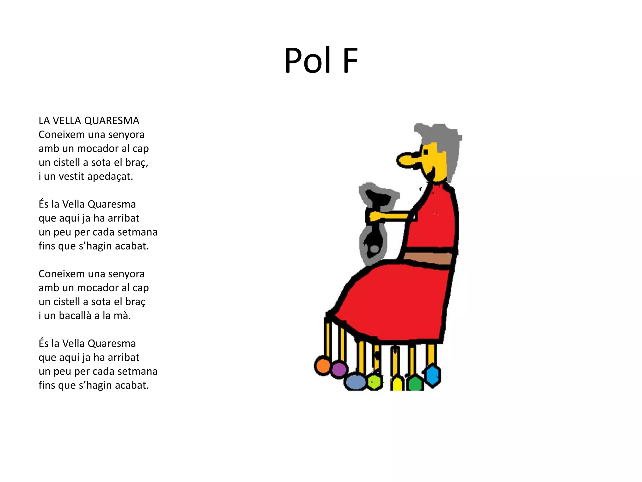 Pol F
LA VELLA QUARESMA
Coneixem una senyora
amb un mocador al cap
un cistell a sota el braç,
i un vestit apedaçat.

És la Vella Quaresma
que aquí ja ha arribat
un peu per cada setmana
fins que s’hagin acabat.

Coneixem una senyora
amb un mocador al cap
un cistell a sota el braç
i un bacallà a la mà.

És la Vella Quaresma
que aquí ja ha arribat
un peu per cada setmana
fins que s’hagin acabat.
 