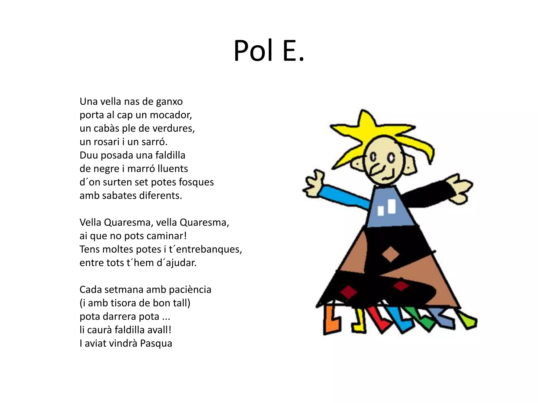 Pol E.
Una vella nas de ganxo
porta al cap un mocador,
un cabàs ple de verdures,
un rosari i un sarró.
Duu posada una faldilla
de negre i marró lluents
d´on surten set potes fosques
amb sabates diferents.

Vella Quaresma, vella Quaresma,
ai que no pots caminar!
Tens moltes potes i t´entrebanques,
entre tots t´hem d´ajudar.

Cada setmana amb paciència
(i amb tisora de bon tall)
pota darrera pota ...
li caurà faldilla avall!
I aviat vindrà Pasqua
 