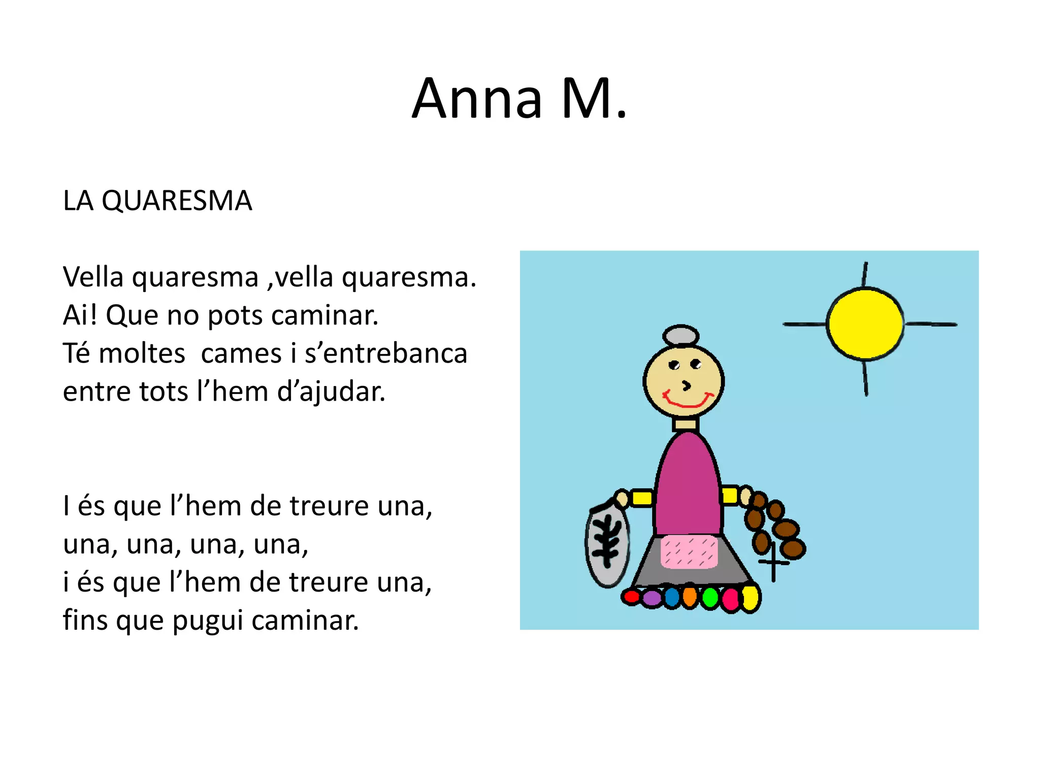 Anna M.
LA QUARESMA

Vella quaresma ,vella quaresma.
Ai! Que no pots caminar.
Té moltes cames i s’entrebanca
entre tots l’hem d’ajudar.


I és que l’hem de treure una,
una, una, una, una,
i és que l’hem de treure una,
fins que pugui caminar.
 