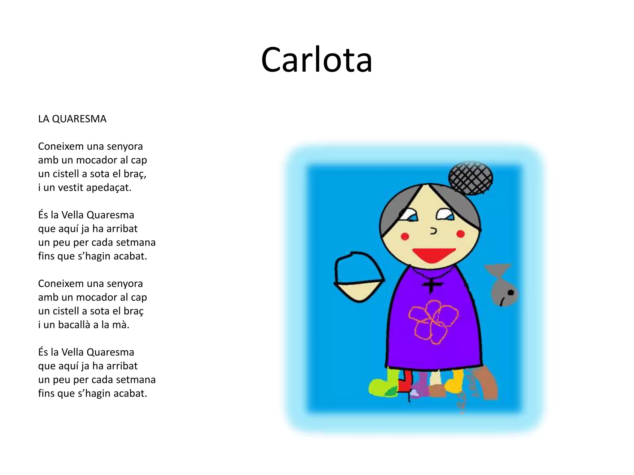 Carlota
LA QUARESMA

Coneixem una senyora
amb un mocador al cap
un cistell a sota el braç,
i un vestit apedaçat.

És la Vella Quaresma
que aquí ja ha arribat
un peu per cada setmana
fins que s’hagin acabat.

Coneixem una senyora
amb un mocador al cap
un cistell a sota el braç
i un bacallà a la mà.

És la Vella Quaresma
que aquí ja ha arribat
un peu per cada setmana
fins que s’hagin acabat.
 